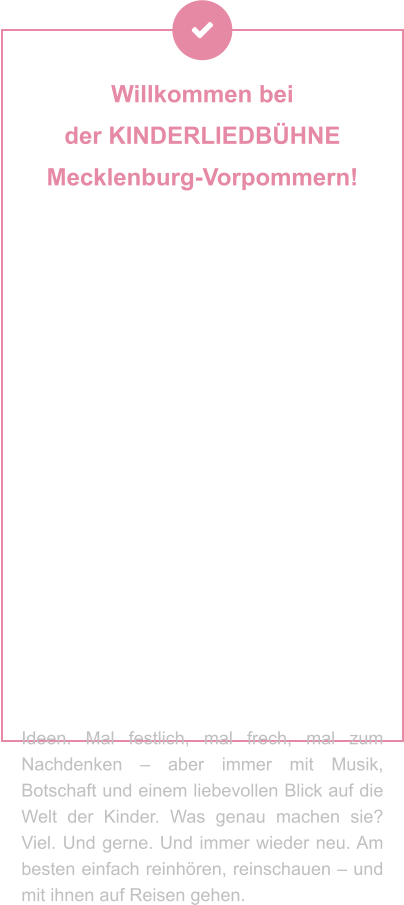 Willkommen bei  der KINDERLIEDBÜHNE  Mecklenburg-Vorpommern!   Sie machen Geschichten hörbar, Musik erlebbar und Theater zum Abenteuer – für Kinder und Familien, die mit dem Herzen lauschen. Ob als Hörspiel, Lied oder Live-Bühnenzauber: Ihre Produktionen stecken voller Fantasie, Gefühl und einer Prise Augenzwinkern. Seit Jahrzehnten begeistern Andrea Peters und Thomas Birkigt kleine und große Ohren – mit Stoff aus dem Kinderalltag, Themen zum Staunen, Lachen oder Mitmachen und jeder Menge kreativer Ideen. Mal festlich, mal frech, mal zum Nachdenken – aber immer mit Musik, Botschaft und einem liebevollen Blick auf die Welt der Kinder. Was genau machen sie? Viel. Und gerne. Und immer wieder neu. Am besten einfach reinhören, reinschauen – und mit ihnen auf Reisen gehen.